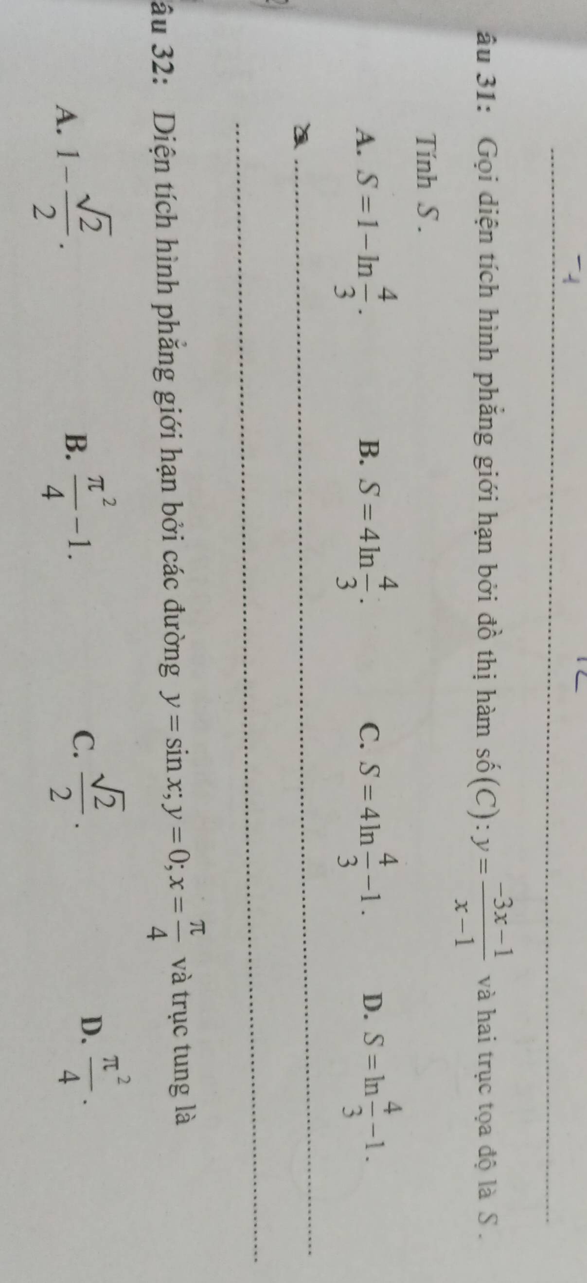 âu 31: Gọi diện tích hình phăng giới hạn bởi đồ thị hàm shat 0(C):y= (-3x-1)/x-1  và hai trục tọa độ là S .
Tính S.
A. S=1-ln  4/3 . S=4ln  4/3 . S=4ln  4/3 -1. S=ln  4/3 -1. 
B.
C.
D.
âu 32: Diện tích hình phẳng giới hạn bởi các đường y=sin x; y=0; x= π /4  và trục tung là
A. 1- sqrt(2)/2 .
B.  π^2/4 -1. C.  sqrt(2)/2 .  π^2/4 . 
D.