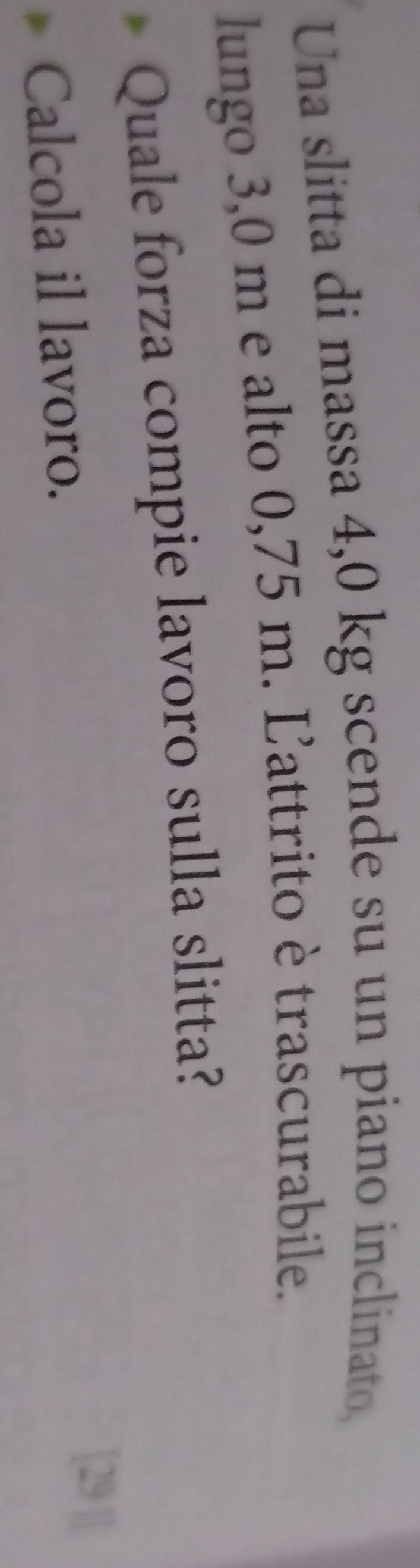 Una slitta di massa 4,0 kg scende su un piano inclinato, 
lungo 3,0 m e alto 0,75 m. Ľattrito è trascurabile. 
Quale forza compie lavoro sulla slitta? 
Calcola il lavoro. 
[29 |]