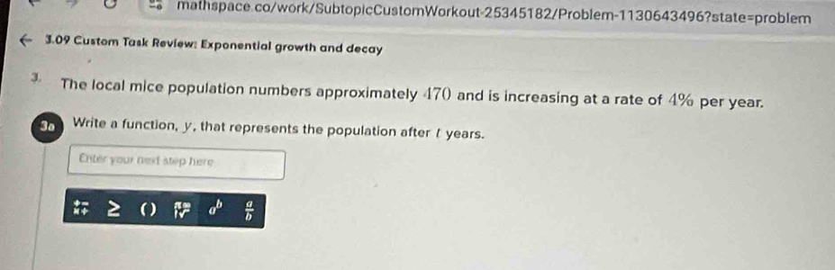 3.09 Custom Task Review: Exponential growth and decay
3. The local mice population numbers approximately 470 and is increasing at a rate of 4% per year.
3o Write a function, y, that represents the population aftert years.
Enter your next step here
a^b  a/b 