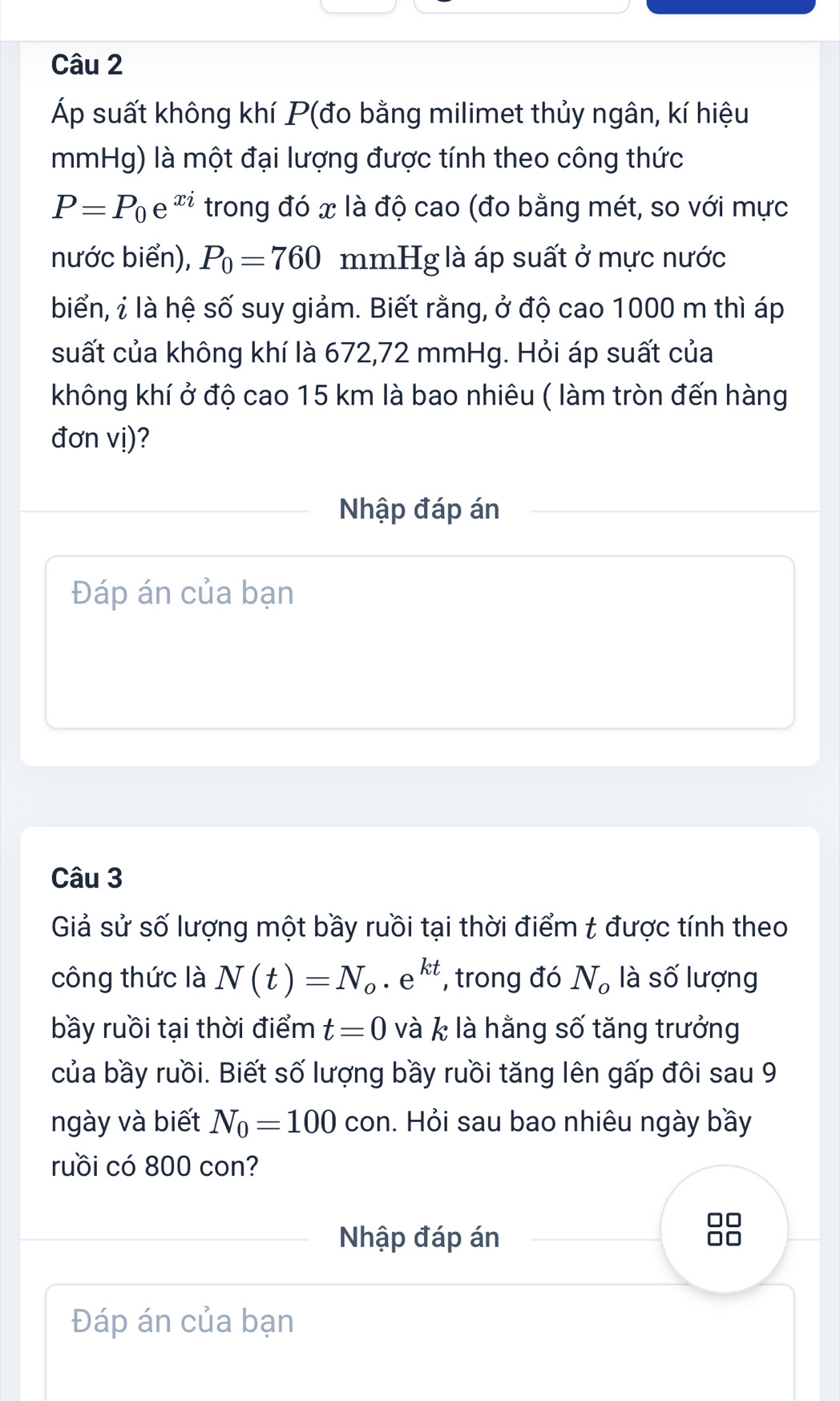 Áp suất không khí P (đo bằng milimet thủy ngân, kí hiệu 
mmHg) là một đại lượng được tính theo công thức
P=P_0e^(xi) trong đó x là độ cao (đo bằng mét, so với mực 
nước biển), P_0=760 mmHg là áp suất ở mực nước 
biển, ỉ là hệ số suy giảm. Biết rằng, ở độ cao 1000 m thì áp 
suất của không khí là 672,72 mmHg. Hỏi áp suất của 
không khí ở độ cao 15 km là bao nhiêu ( làm tròn đến hàng 
đơn vị)? 
Nhập đáp án 
Đáp án của bạn 
Câu 3 
Giả sử số lượng một bầy ruồi tại thời điểm t được tính theo 
công thức là N(t)=N_o· e^(kt) , trong đó N_o là số lượng 
bầy ruồi tại thời điểm t=0 và k là hằng số tăng trưởng 
của bầy ruồi. Biết số lượng bầy ruồi tăng lên gấp đôi sau 9 
ngày và biết N_0=100 con. Hỏi sau bao nhiêu ngày bầy 
ruồi có 800 con? 
Nhập đáp án 
Đáp án của bạn