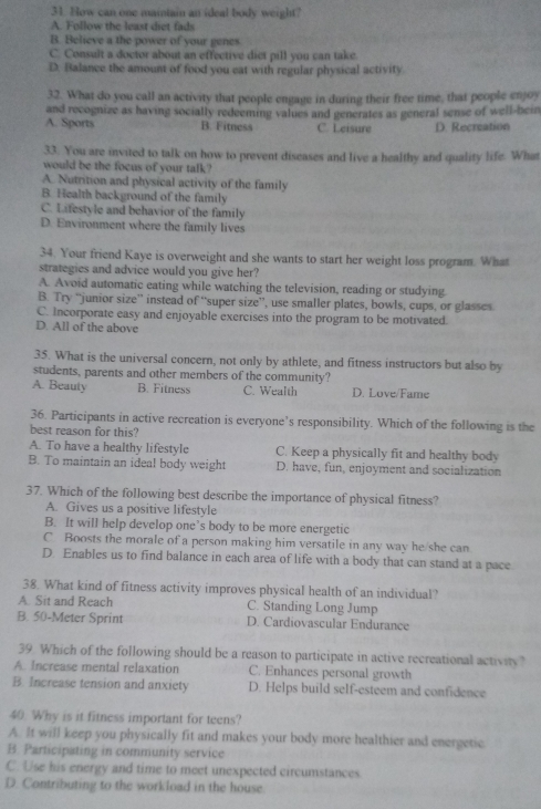 How can one maintain an ideal body weight?
A. Follow the least diet fads
B. Believe a the power of your genes
C. Consult a doctor about an effective diet pill you can take.
D. Balance the amount of food you eat with regular physical activity
32. What do you call an activity that people engage in during their free time, that people enjoy
and recognize as having socially redeeming values and generates as general sense of well-bein
A. Sports B. Fitness C. Leisure D. Recreation
33. You are invited to talk on how to prevent diseases and live a healthy and quality life. Whit
would be the focus of your talk?
A. Nutrition and physical activity of the family
B. Health background of the family
C. Lifestyle and behavior of the family
D. Environment where the family lives
34. Your friend Kaye is overweight and she wants to start her weight loss program. What
strategies and advice would you give her?
A. Avoid automatic eating while watching the television, reading or studying
B. Try “junior size” instead of “super size”, use smaller plates, bowls, cups, or glasses
C. Incorporate easy and enjoyable exercises into the program to be motivated.
D. All of the above
35. What is the universal concern, not only by athlete, and fitness instructors but also by
students, parents and other members of the community?
A. Beauty B. Fitness C. Wealth D. Love/Fame
36. Participants in active recreation is everyone’s responsibility. Which of the following is the
best reason for this?
A. To have a healthy lifestyle C. Keep a physically fit and healthy body
B. To maintain an ideal body weight D. have, fun, enjoyment and socialization
37. Which of the following best describe the importance of physical fitness?
A. Gives us a positive lifestyle
B. It will help develop one’s body to be more energetic
C Boosts the morale of a person making him versatile in any way he/she can
D. Enables us to find balance in each area of life with a body that can stand at a pace
38. What kind of fitness activity improves physical health of an individual?
A. Sit and Reach C. Standing Long Jump
B. 50-Meter Sprint D. Cardiovascular Endurance
39. Which of the following should be a reason to participate in active recreational activity?
A. Increase mental relaxation C. Enhances personal growth
B. Increase tension and anxiety D. Helps build self-esteem and confidence
40. Why is it fitness important for teens?
A. It will keep you physically fit and makes your body more healthier and energetic
B. Participating in community service
C. Use his energy and time to meet unexpected circumstances
D. Contributing to the workload in the house