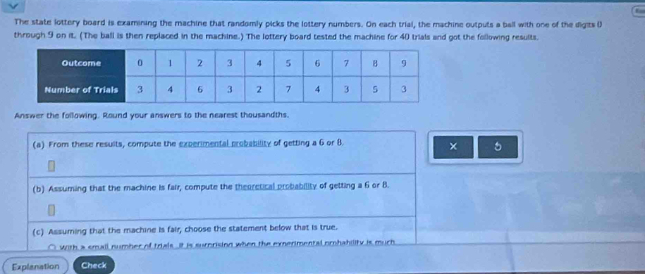 The state lottery board is examining the machine that randomly picks the lottery numbers. On each trial, the machine outputs a ball with one of the digits ( 
through 9 on it. (The ball is then replaced in the machine.) The lottery board tested the machine for 40 trials and got the following results. 
Answer the following. Round your answers to the nearest thousandths. 
(a) From these results, compute the experimental probability of getting a 6 or 8. 
× 5
(b) Assuming that the machine is fair, compute the theoretical probability of getting a 6 or 8. 
(c) Assurning that the machine is fair, choose the statement below that is true. 
○ with a small number of trials It is surnrising when the experimental prohability is much 
Explanation Check