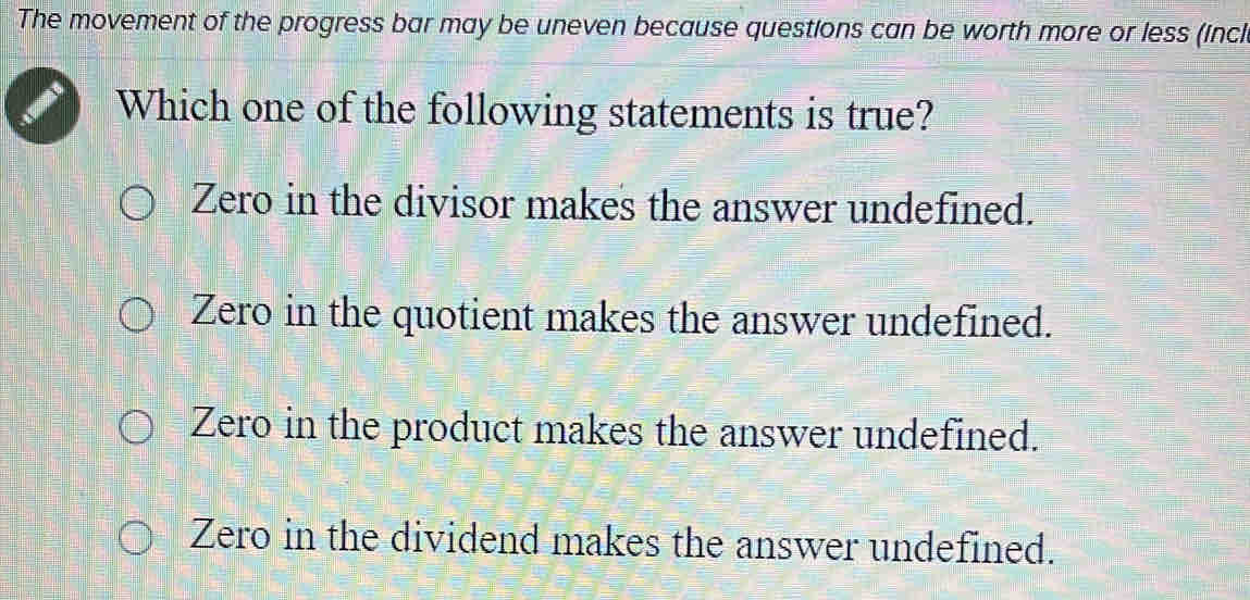 The movement of the progress bar may be uneven because questions can be worth more or less (incl
Which one of the following statements is true?
Zero in the divisor makes the answer undefined.
Zero in the quotient makes the answer undefined.
Zero in the product makes the answer undefined.
Zero in the dividend makes the answer undefined.