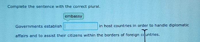 Complete the sentence with the correct plural. 
embassy 
Governments establish in host countries in order to handle diplomatic 
affairs and to assist their citizens within the borders of foreign countries.