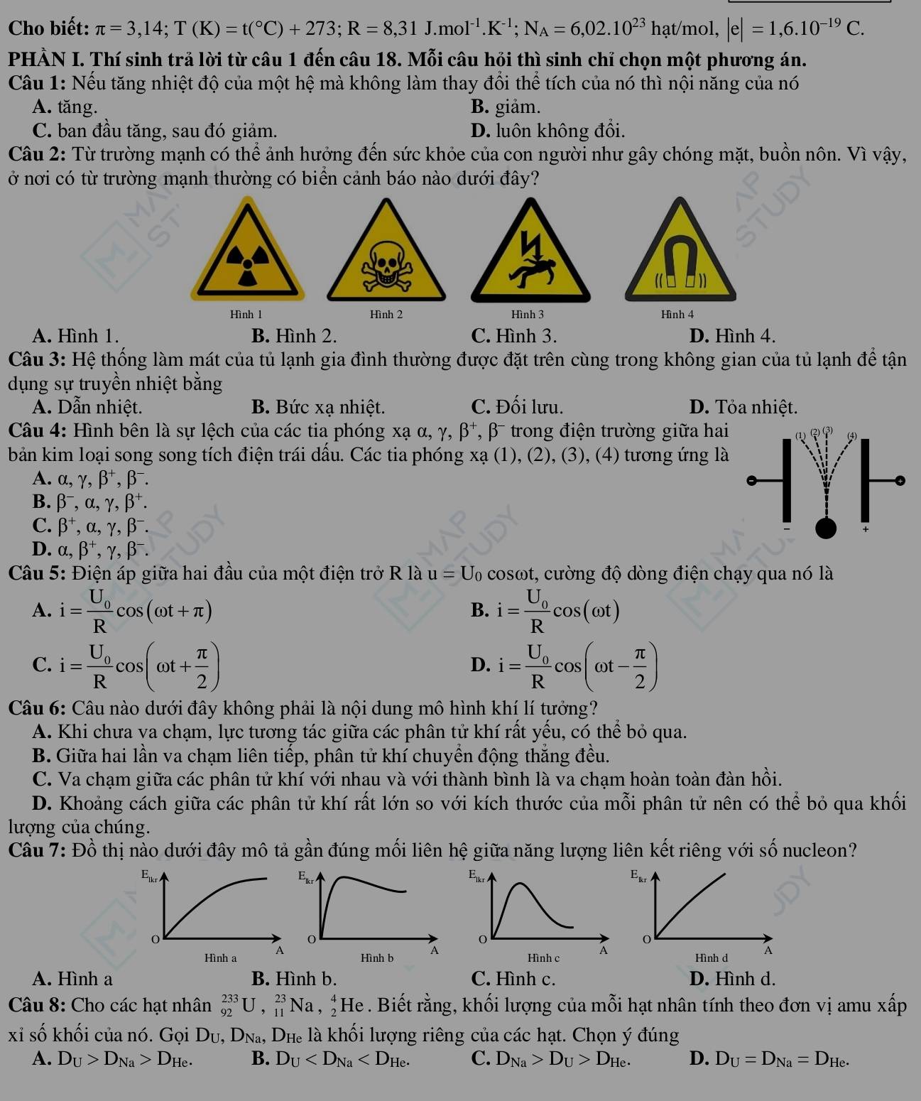 Cho biết: π =3,14;T(K)=t(^circ C)+273;R=8,31J.mol^(-1).K^(-1);N_A=6,02.10^(23)hat/mol,|e|=1,6.10^(-19)C.
PHẢN I. Thí sinh trả lời từ câu 1 đến câu 18. Mỗi câu hỏi thì sinh chỉ chọn một phương án.
Câu 1: Nếu tăng nhiệt độ của một hệ mà không làm thay đổi thể tích của nó thì nội năng của nó
A. tăng. B. giảm.
C. ban đầu tăng, sau đó giảm. D. luôn không đổi.
Câu 2: Từ trường mạnh có thể ảnh hưởng đến sức khỏe của con người như gây chóng mặt, buồn nôn. Vì vậy,
ở nơi có từ trường mạnh thường có biển cảnh báo nào dưới đây?
Hình 1 Hình 2 Hình 3 Hình 4
A. Hình 1. B. Hình 2. C. Hình 3. D. Hình 4.
Câu 3: Hệ thống làm mát của tủ lạnh gia đình thường được đặt trên cùng trong không gian của tủ lạnh để tận
dụng sự truyền nhiệt bằng
A. Dẫn nhiệt. B. Bức xạ nhiệt. C. Đối lưu. D. Tỏa nhiệt.
Câu 4: Hình bên là sự lệch của các tia phóng xạ α, γ, β⁺, β- trong điện trường giữa hai
bản kim loại song song tích điện trái dấu. Các tia phóng xạ (1), (2), (3), (4) tương ứng là
A. alpha ,gamma ,beta^+,beta^-.
B. beta^-,alpha ,gamma ,beta^+.
C. beta^+,alpha ,gamma ,beta^-.
D. alpha ,beta^+,gamma ,beta^-.
Câu 5: Điện áp giữa hai đầu của một điện trở R là u=U_0cos omega t t, cường độ dòng điện chạy qua nó là
A. i=frac U_0Rcos (omega t+π ) i=frac U_0Rcos (omega t)
B.
C. i=frac U_0Rcos (omega t+ π /2 ) i=frac U_0Rcos (omega t- π /2 )
D.
Câu 6: Câu nào dưới đây không phải là nội dung mô hình khí lí tưởng?
A. Khi chưa va chạm, lực tương tác giữa các phân tử khí rất yếu, có thể bỏ qua.
B. Giữa hai lần va chạm liên tiếp, phân tử khí chuyển động thắng đều.
C. Va chạm giữa các phân tử khí với nhau và với thành bình là va chạm hoàn toàn đàn hồi.
D. Khoảng cách giữa các phân tử khí rất lớn so với kích thước của mỗi phân tử nên có thể bỏ qua khối
lượng của chúng.
Câu 7: Đồ thị nào dưới đây mô tả gần đúng mối liên hệ giữa năng lượng liên kết riêng với số nucleon?
A. Hình a B. Hình b. C. Hình c. D. Hình d.
Câu 8: Cho các hạt nhân _(92)^(233)U,_(11)^(23)Na,_2^(4He. Biết rằng, khối lượng của mỗi hạt nhân tính theo đơn vị amu xấp
xỉ số khối của nó. Gọi D_U),D_Na,D_H Hể là khối lượng riêng của các hạt. Chọn ý đúng
A. D_U>D_Na>D_He. B. D_U C. D_Na>D_U>D_He. D. D_U=D_Na=D_He.