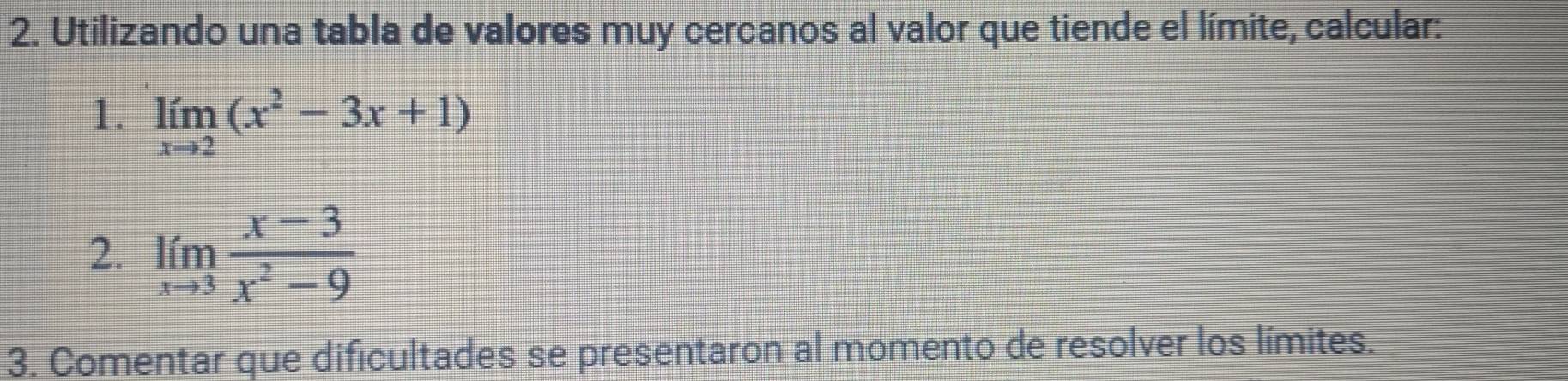 Utilizando una tabla de valores muy cercanos al valor que tiende el límite, calcular: 
1. limlimits _xto 2(x^2-3x+1)
2. limlimits _xto 3 (x-3)/x^2-9 
3. Comentar que dificultades se presentaron al momento de resolver los límites.