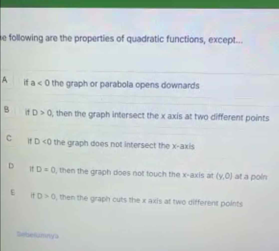 following are the properties of quadratic functions, except...
A if a<0</tex> the graph or parabola opens downards
B it D>0 , then the graph intersect the x axis at two different points
C it D<0</tex> the graph does not intersect the x-axis
D if D=0 , then the graph does not touch the x-axis at (y,0) at a poin
E it D>0 , then the graph cuts the x axis at two different points
Beberumnys