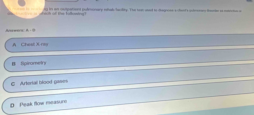 nurse is working in an outpatient pulmonary rehab facility. The test used to diagnose a client's pulmonary disorder as restrictive or
obstructive is which of the following?
Answers: A-D
A Chest X-ray
B Spirometry
C Arterial blood gases
D Peak flow measure