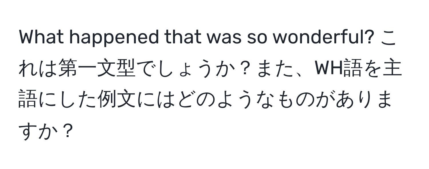 What happened that was so wonderful? これは第一文型でしょうか？また、WH語を主語にした例文にはどのようなものがありますか？