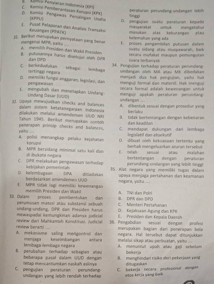 omisi Penyiaran Indonesia (KPI)
C. Komisi Pemberantasan Korupsi (KPK)
peraturan perundang-undangan lebih
D. Komisi Pengawas Persaingan Usaha D. pengujian suatu peraturan kepada
(KPPU)
tinggi
masyarakat untuk mengetahui
E. Pusat Pelaporan dan Analisis Transaksi
Keuangan (PPATK)
masukan atas kekurangan atau
kelemahan yang ada
31. Berikut merupakan pernyataan yang benar E. proses pengambilan putusan dalam
mengenai MPR, yaitu ....
suatu sidang atau musyawarah, baik
A. memilih Presiden dan Wakil Presiden
secara mufakat maupun pemungutan
B. putusannya harus disetujui oleh DPR suara terbanyak
dan DPD
34. Pengujian terhadap peraturan perundang
C. berkedudukan sebagai lembaga undangan oleh MA atau MK dibedakan
tertinggi negara
menjadi dua hak pengujian, yaitu hak
D. memiliki fungsi anggaran, legislasi, dan menguji formal dan materiil. Hak menguji
pengawasan
E. mengubah dan menetapkan Undang- secara formal adalah kewenangan untuk
menguji apakah peraturan perundang
Undang Dasar (UUD) undangan ....
32. Upaya mewujudkan checks and balances A. dibentuk sesuai dengan prosedur yang
dalam sistem ketatanegaraan Indonesia berlaku
dilakukan melalui amendemen UUD NRI B. tidak bertentangan dengan kebenaran
Tahun 1945. Berikut merupakan contoh dan keadilan
penerapan prinsip checks and balances, C. mendapat dukungan dari lembaga
yaitu .... legislatif dan eksekutif
A. polisi menangkap pelaku kejahatan D. dibuat oieh kekuasaan tertentu yang
korupsi berhak mengeluarkan aturan tersebut
B. MPR bersidang minimal satu kali dan E. telah  sesuai atau malahan
di ibukota negara bertentangan dengan peraturan
C. DPR melakukan pengawasan terhadap perundang-undangan yang lebih tinggi
kebijakan pemerintah 35. Alat negara yang memiliki tugas dalam
D. kelembagaan DPA ditiadakan upaya menjaga pertahanan dan keamanan
berdasarkan amendemen UUD negara, yaitu ....
E. MPR tidak lagi memiliki kewenangan
memilih Presiden dan Wakil A. TNI dan Polri
33. Dalam proses pembentukan 1 dan B. DPR dan DPD
perumusan materi atäu substansi sebuah C. Menteri Pertahanan
undang-undang, DPR dan Presiden harus D. Kejaksaan Agung dan KPK
mewaspadai kemungkinan adanya judicial E. Presiden dan Kepala Daerah
review dari Mahkamah Konstitusi. Judicial 36. Pengabdian sesuai dengan      profesi
review berarti .... merupakan bagian dari penerapan bela
A. mekanisme saling mengontrol dan negara. Hal tersebut dapat ditunjukkan
menjaga keseimbangan antara melalui sikap atau perbuatan, yaitu ....
lembaga-lembaga negara A. menuntut upah atau gaji sebelum
B. perubahan terhadap sebagian atau bekerja
beberapa pasal dalam UUD dengan B. menghindari risiko dari pekerjaan yang
tetap mencantumkan naskah aslinya ditugaskan
C. pengujian peraturan perundang- C. bekerja secara profesional dengan
undangan yang lebih rendah terhadap etos kerja yang baik