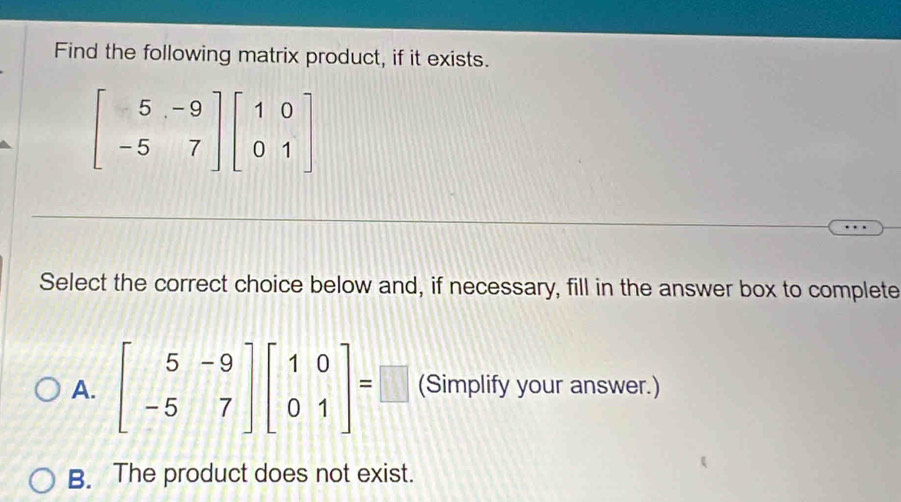 Find the following matrix product, if it exists.
beginbmatrix 5&-9 -5&7endbmatrix beginbmatrix 1&0 0&1endbmatrix
Select the correct choice below and, if necessary, fill in the answer box to complete
A. beginbmatrix 5&-9 -5&7endbmatrix beginbmatrix 1&0 0&1endbmatrix =□ (Simplify your answer.)
B. The product does not exist.