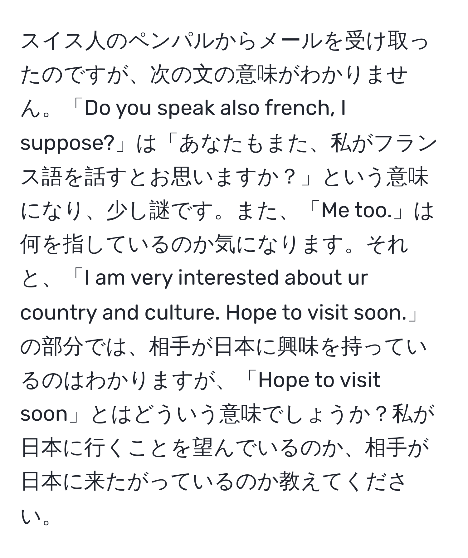 スイス人のペンパルからメールを受け取ったのですが、次の文の意味がわかりません。「Do you speak also french, I suppose?」は「あなたもまた、私がフランス語を話すとお思いますか？」という意味になり、少し謎です。また、「Me too.」は何を指しているのか気になります。それと、「I am very interested about ur country and culture. Hope to visit soon.」の部分では、相手が日本に興味を持っているのはわかりますが、「Hope to visit soon」とはどういう意味でしょうか？私が日本に行くことを望んでいるのか、相手が日本に来たがっているのか教えてください。