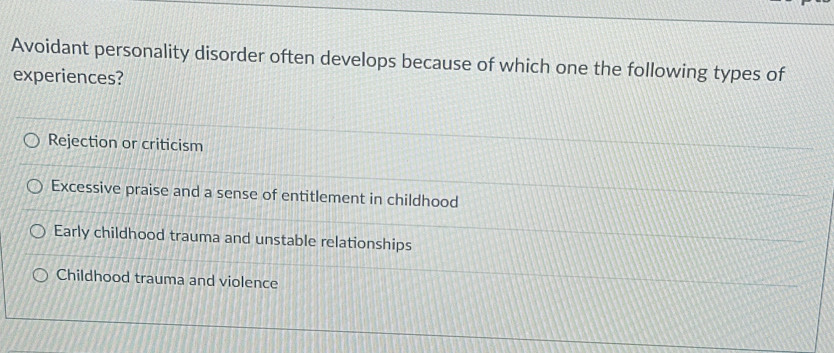 Avoidant personality disorder often develops because of which one the following types of
experiences?
Rejection or criticism
Excessive praise and a sense of entitlement in childhood
Early childhood trauma and unstable relationships
Childhood trauma and violence