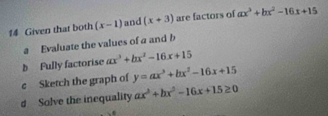 Given that both (x-1) and (x+3) are factors of ax^3+bx^2-16x+15
a Evaluate the values of a and b
b Fully factorise ax^3+bx^2-16x+15
c Sketch the graph of y=ax^3+bx^2-16x+15
d Solve the inequality ax^3+bx^2-16x+15≥ 0