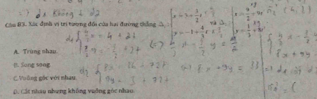 Cầu 83. Xác định vị trí tường đối của hai đường thắng A b
A. Trùng nhau.
B. Song song
C Vuông góc với nhau,
D. Cát nhau nhưng không vuồng góc nhau