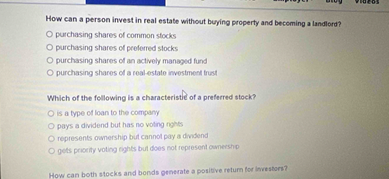 videos
How can a person invest in real estate without buying property and becoming a landlord?
purchasing shares of common stocks
purchasing shares of preferred stocks
purchasing shares of an actively managed fund
purchasing shares of a real-estate investment trust
Which of the following is a characteristlc of a preferred stock?
is a type of loan to the company
pays a dividend but has no voting rights
represents ownership but cannot pay a dividend
gets priority voting rights but does not represent ownership 
How can both stocks and bonds generate a positive return for investors?