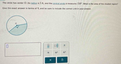 The circle has center O. Its cadius is 5 ft, and the central angle d measures 150° What is the area of the shaded region? 
Give the exact answer in terms of 11, and be sure to include the correct unit in your answer.
 □ /□   □  □ /□   π
ft^2 ft^3
× 5