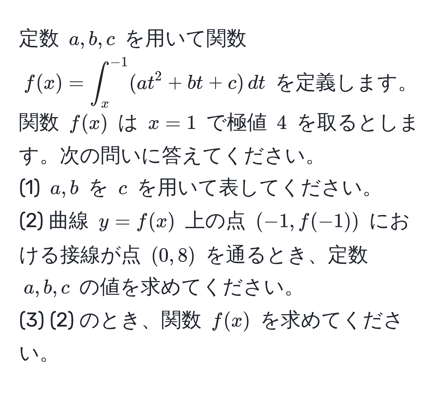 定数 $a, b, c$ を用いて関数 $f(x)=∈t_x^(-1) (at^2 + bt + c) , dt$ を定義します。関数 $f(x)$ は $x=1$ で極値 $4$ を取るとします。次の問いに答えてください。  
(1) $a, b$ を $c$ を用いて表してください。  
(2) 曲線 $y=f(x)$ 上の点 $(-1, f(-1))$ における接線が点 $(0, 8)$ を通るとき、定数 $a, b, c$ の値を求めてください。  
(3) (2) のとき、関数 $f(x)$ を求めてください。