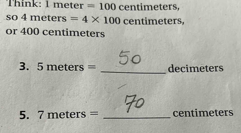 Think: 1 meter =100 centimeter S. 
so 4 meters =4* 100 centimeters, 
or 400 centimeters
3. 5meters= _ decimeters
5.  7meters= _ centimeters