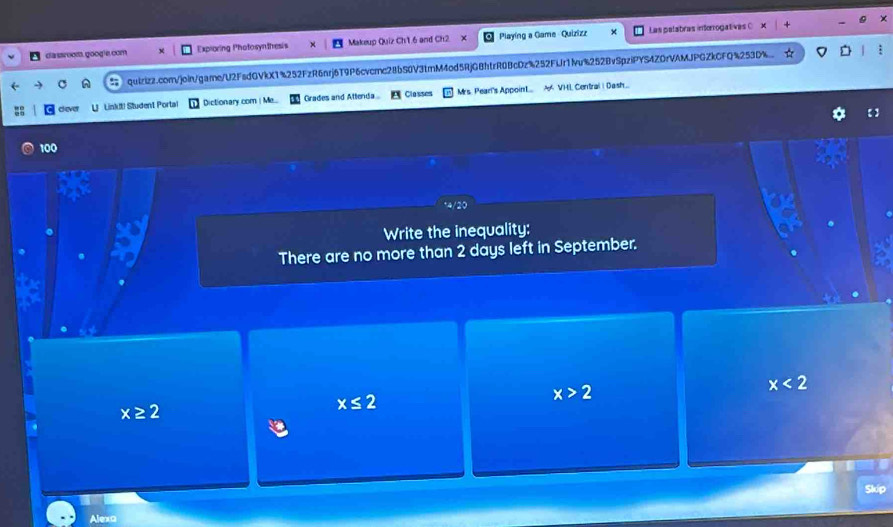 dassroom. google.com Exploring Photosynthesis Makeup Quiz Ch1.6 and Ch2 X Playing a Game Quizizz Las palabras intorrogativas C
C quizizz.com/join/gare/U2FsdGVkX1%252FzR6nrj6T9P6cvcrc28bS0V3tmM4od5RjGBhtrR0BcDz%252FUr1fvu%252BvSpziPYS4ZDrVAMJPGZkCFQ%253D%
clever L Linki! Student Portal Dictionary com | Me... Grades and Attenda Classes Mrs. Pearl's Appoin1... A VHL Central I Dash..
100
Write the inequality:
There are no more than 2 days left in September.
x≥ 2
x≤ 2
x>2
x<2</tex> 
Skip
Alexa