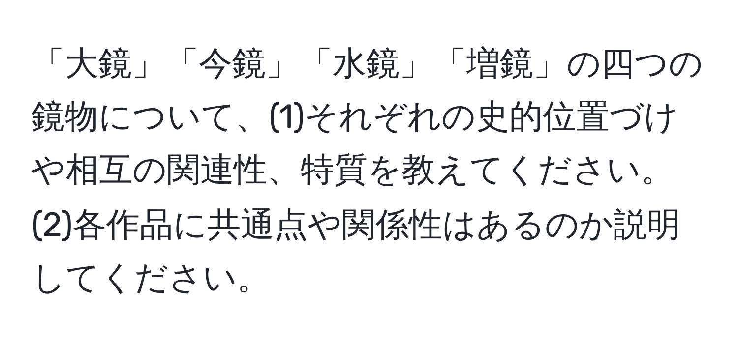 「大鏡」「今鏡」「水鏡」「増鏡」の四つの鏡物について、(1)それぞれの史的位置づけや相互の関連性、特質を教えてください。(2)各作品に共通点や関係性はあるのか説明してください。