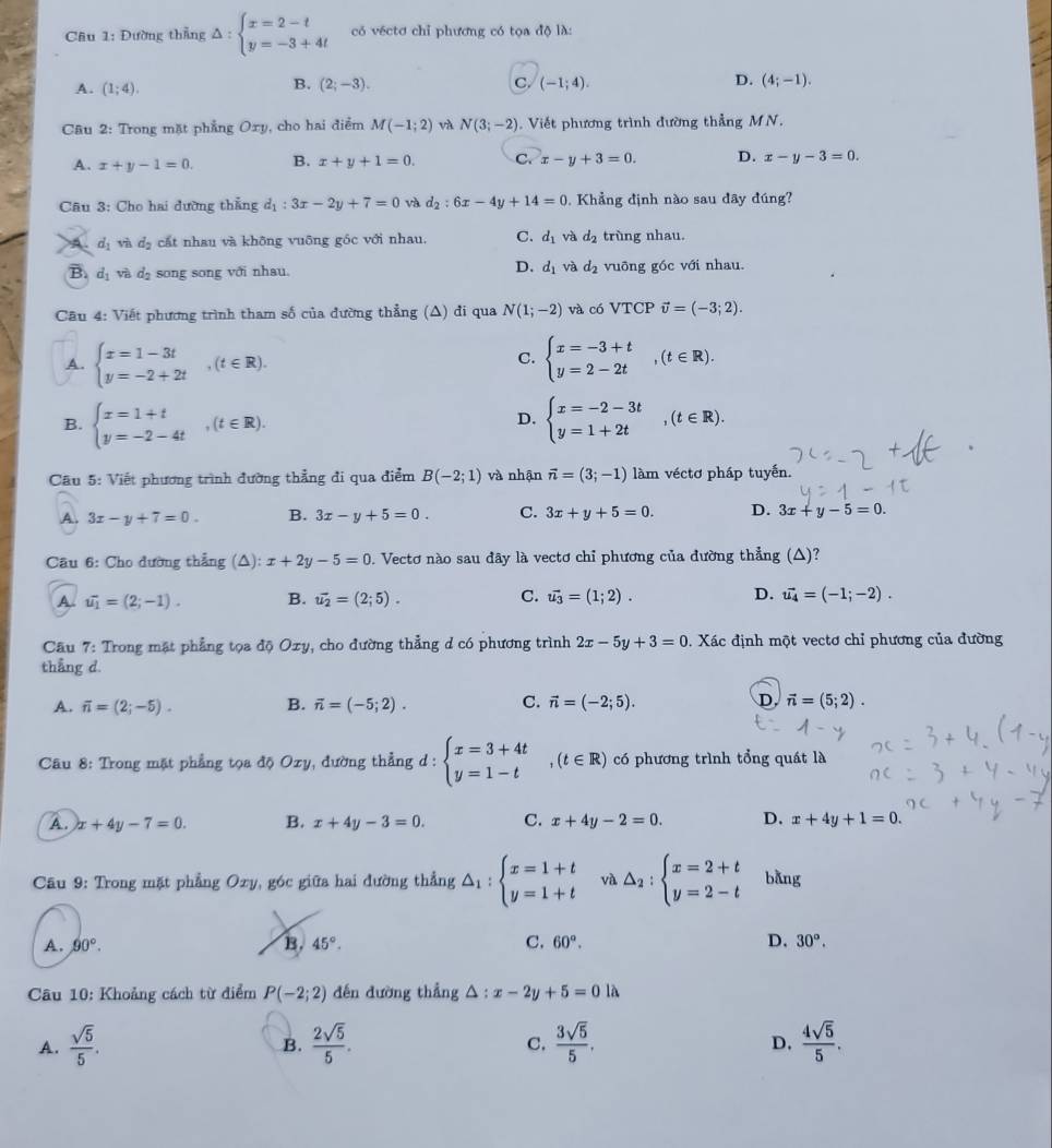 Đường thẳng △ :beginarrayl x=2-t y=-3+4tendarray. có véctơ chỉ phương có tọa độ là:
D.
A. (1;4).
B. (2;-3). C. (-1;4). (4;-1).
Câu 2: Trong mặt phẳng Oxy, cho hai điểm M(-1;2) và N(3;-2).  Viết phương trình đường thẳng MN.
A. x+y-1=0. B. x+y+1=0. C. x-y+3=0. D. x-y-3=0.
Câu 3: Cho hai đường thẳng d_1:3x-2y+7=0 và d_2:6x-4y+14=0 Khẳng định nào sau đây đúng?
A d_1 vì d cấ  nhau và không vuông góc với nhau, C. d_1 và d_2 trùng nhau.
D. d_1 và d_2
B. d_1 và d₂ song song với nhau. vuông góc với nhau.
Câu 4: Viết phương trình tham số của đường thẳng (Δ) đi qua N(1;-2) và có VTCP vector v=(-3;2).
C.
A. beginarrayl x=1-3t y=-2+2tendarray. ,(t∈ R). beginarrayl x=-3+t y=2-2tendarray. ,(t∈ R).
B. beginarrayl x=1+t y=-2-4tendarray. ,(t∈ R). beginarrayl x=-2-3t y=1+2tendarray. ,(t∈ R).
D.
Câu 5: Viết phương trình đường thẳng đi qua điểm B(-2;1) và nhận vector n=(3;-1) làm véctơ pháp tuyến.
A. 3x-y+7=0. B. 3x-y+5=0. C. 3x+y+5=0. D. 3x+y-5=0.
Câu 6: Cho đường thẳng (△): x+2y-5=0. Vectơ nào sau đây là vectơ chỉ phương của đường thẳng (△)?
A. vector u_1=(2;-1). B. vector u_2=(2;5). C. vector u_3=(1;2). D. vector u_4=(-1;-2).
Câu 7: Trong mặt phẳng tọa độ Oxy, cho đường thẳng d có phương trình 2x-5y+3=0. Xác định một vectơ chỉ phương của đường
thẳng d.
A. overline n=(2;-5). B. vector n=(-5;2). C. vector n=(-2;5). D vector n=(5;2).
Câu 8: Trong mặt phẳng tọa độ Oxy, đường thẳng d  : beginarrayl x=3+4t y=1-tendarray. ,(t∈ R) có phương trình tổng quát là
A. )x+4y-7=0. B. x+4y-3=0. C. x+4y-2=0. D. x+4y+1=0.
* Cu 9: Trong mặt phẳng Oxy, góc giữa hai đường thẳng △ _1:beginarrayl x=1+t y=1+tendarray. và △ _2:beginarrayl x=2+t y=2-tendarray. bǎng
A. 90°. B. 45°. C. 60°. D. 30°.
Câu 10: Khoảng cách từ điểm P(-2;2) đến đường thẳng △ : x-2y+5=0 là
A.  sqrt(5)/5 .  2sqrt(5)/5 .  3sqrt(5)/5 .  4sqrt(5)/5 .
B.
C.
D.