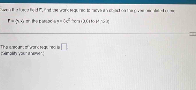 Given the force field F, find the work required to move an object on the given orientated curve.
F=langle y,xrangle on the parabola y=8x^2 from (0,0) to (4,128)
The amount of work required is □ . 
(Simplify your answer.)