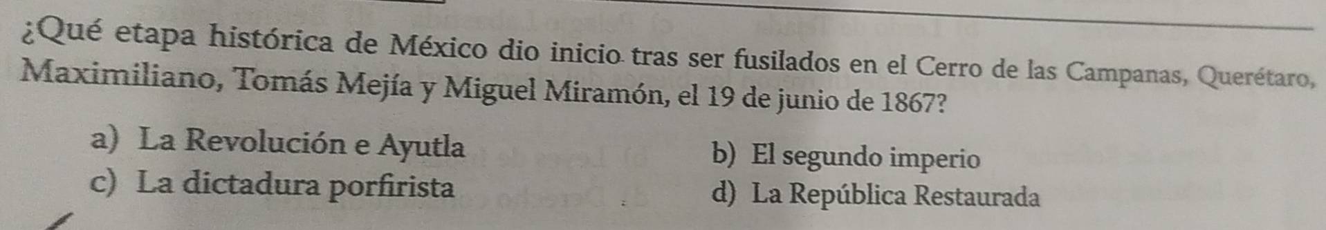 ¿Qué etapa histórica de México dio inicio tras ser fusilados en el Cerro de las Campanas, Querétaro,
Maximiliano, Tomás Mejía y Miguel Miramón, el 19 de junio de 1867?
a) La Revolución e Ayutla b) El segundo imperio
c) La dictadura porfirista d) La República Restaurada