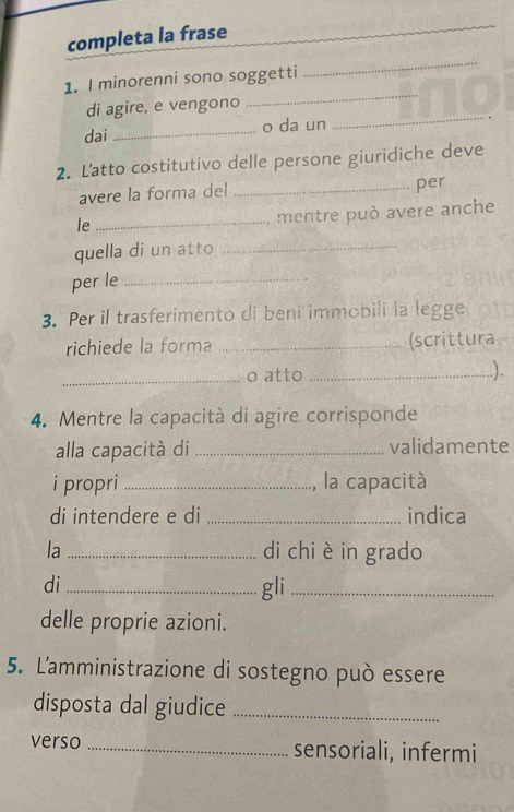 completa la frase 
_ 
_ 
1. I minorenni sono soggetti 
di agire, e vengono 
dai _o da un 
_ 
2. Latto costitutivo delle persone giuridiche deve 
avere la forma del _per 
le_ 
mentre può avere anche 
quella di un atto_ 
per le_ 
3. Per il trasferimento di beni immobili la legge 
richiede la forma _(scrittura 
_o atto_ 
.). 
4. Mentre la capacità di agire corrisponde 
alla capacità di _validamente 
i propri _, la capacità 
di intendere e di _indica 
la _di chi è in grado 
di _gli_ 
delle proprie azioni. 
5. L'amministrazione di sostegno può essere 
disposta dal giudice_ 
verso _sensoriali, infermi