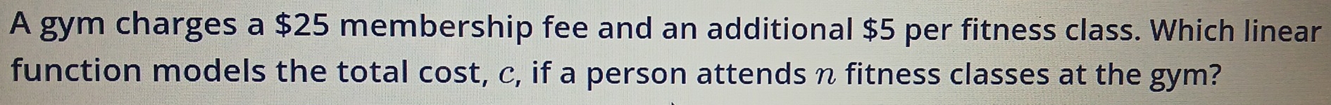 A gym charges a $25 membership fee and an additional $5 per fitness class. Which linear 
function models the total cost, c, if a person attends n fitness classes at the gym?