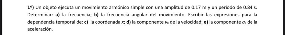 1^(_ circ)) Un objeto ejecuta un movimiento armónico simple con una amplitud de 0.17 m y un periodo de 0.84 s. 
Determinar: a) la frecuencia; b) la frecuencia angular del movimiento. Escribir las expresiones para la 
dependencia temporal de: c) la coordenada x; d) la componente vã de la velocidad; e) la componente α de la 
aceleración.