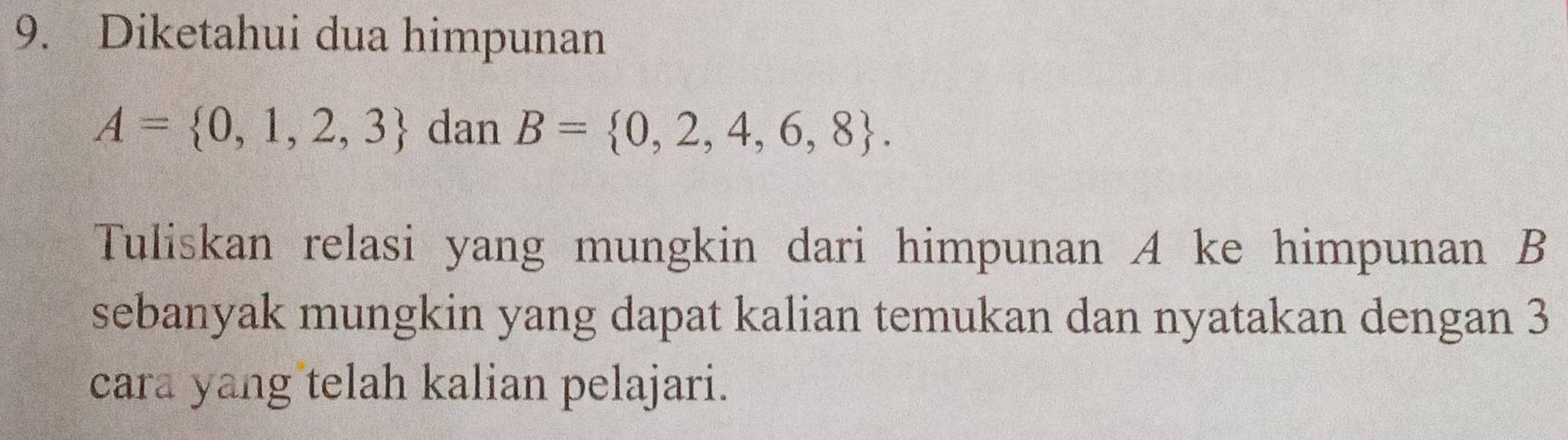 Diketahui dua himpunan
A= 0,1,2,3 dan B= 0,2,4,6,8. 
Tuliskan relasi yang mungkin dari himpunan A ke himpunan B
sebanyak mungkin yang dapat kalian temukan dan nyatakan dengan 3
cara yang telah kalian pelajari.