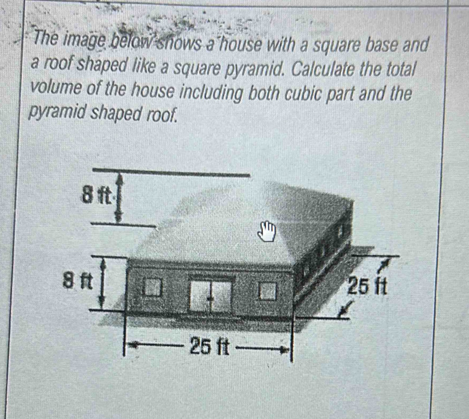 The image below shows a house with a square base and 
a roof shaped like a square pyramid. Calculate the total 
volume of the house including both cubic part and the 
pyramid shaped roof.