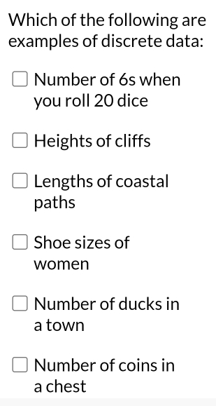 Which of the following are
examples of discrete data:
Number of 6s when
you roll 20 dice
Heights of cliffs
Lengths of coastal
paths
Shoe sizes of
women
Number of ducks in
a town
Number of coins in
a chest