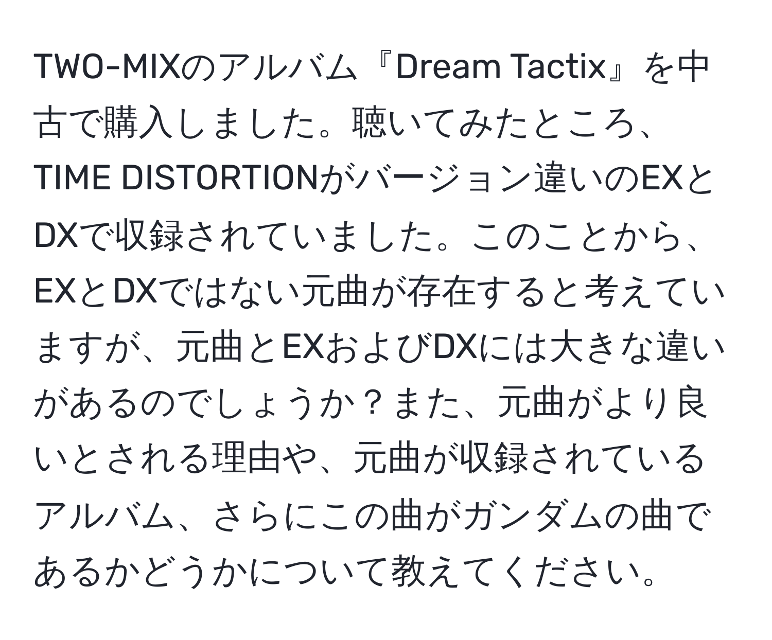 TWO-MIXのアルバム『Dream Tactix』を中古で購入しました。聴いてみたところ、TIME DISTORTIONがバージョン違いのEXとDXで収録されていました。このことから、EXとDXではない元曲が存在すると考えていますが、元曲とEXおよびDXには大きな違いがあるのでしょうか？また、元曲がより良いとされる理由や、元曲が収録されているアルバム、さらにこの曲がガンダムの曲であるかどうかについて教えてください。