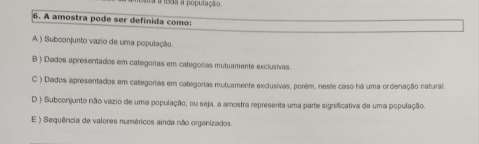 tra a toda a população.
6. A amostra pode ser definida como:
A ) Subconjunto vazio de uma população.
B ) Dados apresentados em categorias em categorias mutuamente exclusivas.
C ) Dados apresentados em categorias em categorias mutuamente exclusivas, porém, neste caso há uma ordenação natural.
D ) Subconjunto não vazio de uma população, ou seja, a amostra representa uma parte significativa de uma população.
E ) Sequência de valores numéricos ainda não organizados.