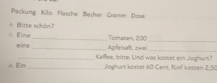 Packung Kilo Flasche Becher Gramm Dose 
Bitte schön? 
Eine _Tomaten, 200
_ 
eine _Apfelsaft, zwei_ 
_Kaffee, bitte. Und was kostet ein Joghurt? 
Ein_ Joghurt kostet 60 Cent, fünf kosten 2,50