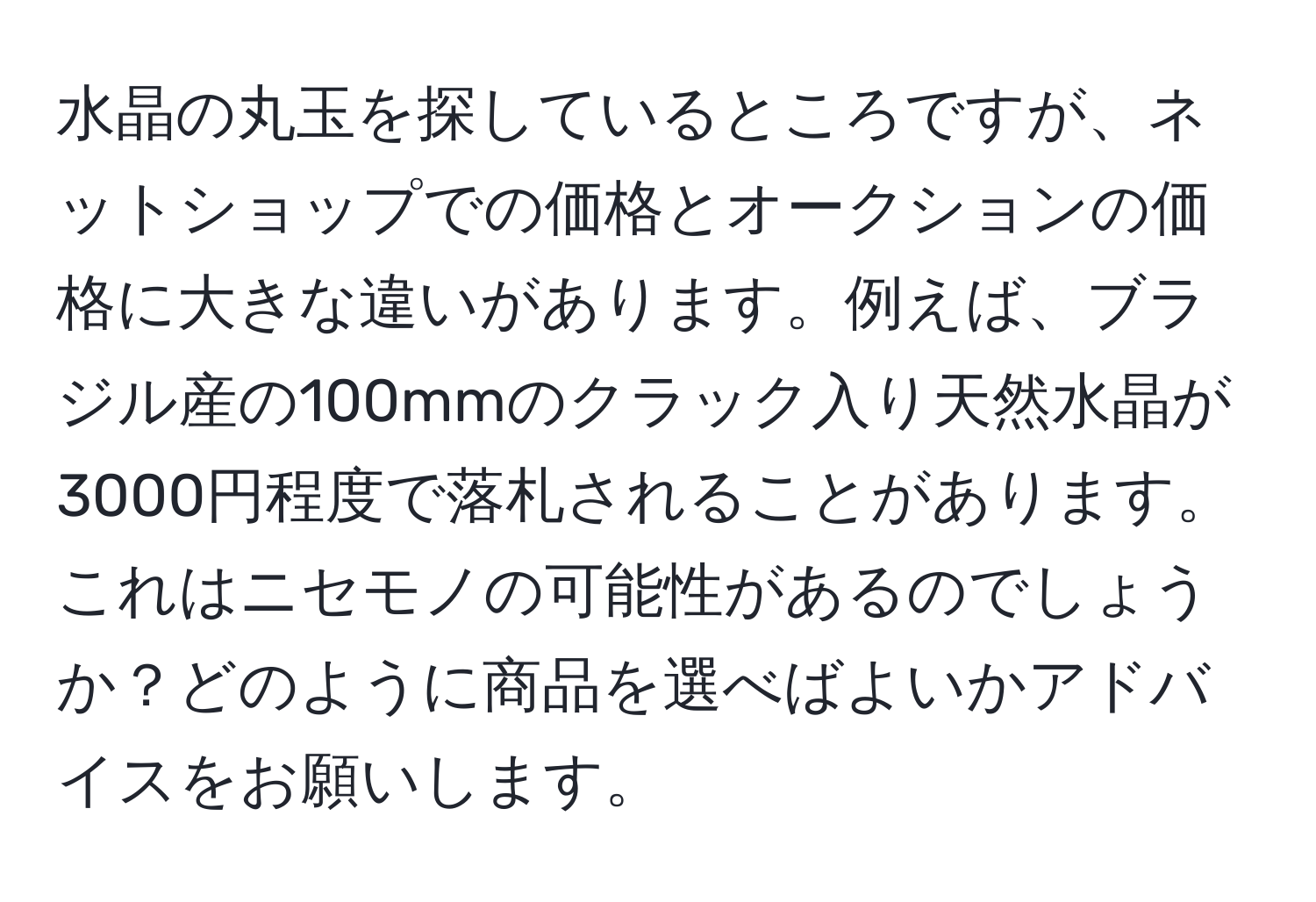 水晶の丸玉を探しているところですが、ネットショップでの価格とオークションの価格に大きな違いがあります。例えば、ブラジル産の100mmのクラック入り天然水晶が3000円程度で落札されることがあります。これはニセモノの可能性があるのでしょうか？どのように商品を選べばよいかアドバイスをお願いします。