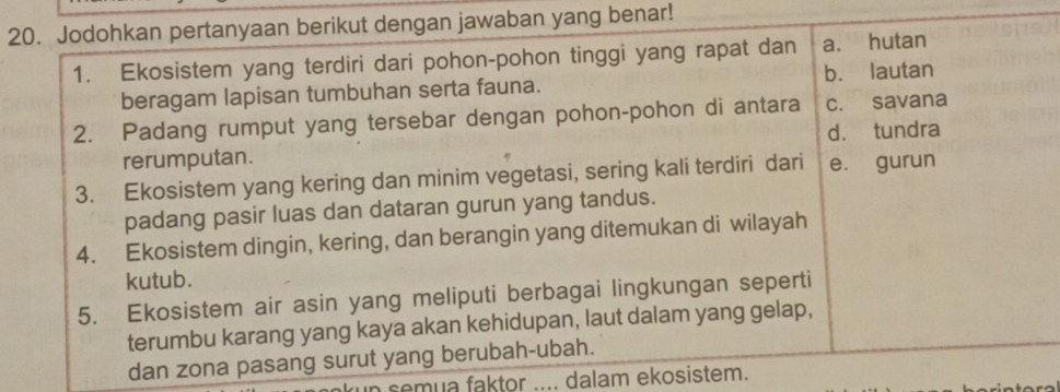 Jodohkan pertanyaan berikut dengan jawaban yang benar!
1. Ekosistem yang terdiri dari pohon-pohon tinggi yang rapat dan a. hutan
beragam lapisan tumbuhan serta fauna. b. lautan
2. Padang rumput yang tersebar dengan pohon-pohon di antara c. savana
rerumputan. d. tundra
3. Ekosistem yang kering dan minim vegetasi, sering kali terdiri dari e. gurun
padang pasir luas dan dataran gurun yang tandus.
4. Ekosistem dingin, kering, dan berangin yang ditemukan di wilayah
kutub.
5. Ekosistem air asin yang meliputi berbagai lingkungan seperti
terumbu karang yang kaya akan kehidupan, laut dalam yang gelap,
dan zona pasang surut yang berubah-ubah.
semua faktor .... dalam ekosistem.