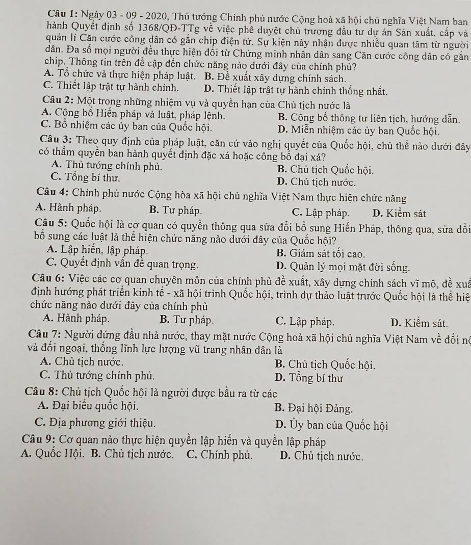 Ngày 03 - 09 - 2020, Thủ tướng Chính phủ nước Cộng hoà xã hội chủ nghĩa Việt Nam ban
hành Quyết định số 1368/QĐ-TTg về việc phê duyệt chủ trương đầu tư dự án Sản xuất, cấp và
quản lí Cặn cước công dân có gắn chip điện tử. Sự kiện này nhận được nhiều quan tâm từ người
dân. Đa số mọi người đều thực hiện đổi từ Chứng minh nhân dân sang Căn cước công dân có gắn
chip. Thông tin trên đề cập đến chức năng nào dưới đây của chính phù?
A. Tổ chức và thực hiện pháp luật. B. Đề xuất xây dựng chính sách.
C. Thiết lập trật tự hành chính. D. Thiết lập trật tự hành chính thống nhất.
Câu 2: Một trong những nhiệm vụ và quyền hạn của Chủ tịch nước là
A. Cộng bố Hiến pháp và luật, pháp lệnh. B. Công bố thông tư liên tịch, hướng dẫn.
C. Bổ nhiệm các ủy ban của Quốc hội. D. Miễn nhiệm các ủy ban Quốc hội.
Câu 3: Theo quy định của pháp luật, căn cứ vào nghị quyết của Quốc hội, chủ thể nào dưới đây
có thầm quyền ban hành quyết định đặc xá hoặc công bố đại xá?
A. Thủ tướng chính phủ. B. Chủ tịch Quốc hội.
C. Tổng bí thư. D. Chủ tịch nước.
Câu 4: Chính phủ nước Cộng hòa xã hội chủ nghĩa Việt Nam thực hiện chức năng
A. Hành pháp. B. Tư pháp. C. Lập pháp. D. Kiểm sát
Câu 5: Quốc hội là cơ quan có quyền thông qua sửa đổi bổ sung Hiến Pháp, thông qua, sửa đồi
bổ sung các luật là thể hiện chức năng nào dưới đây của Quốc hội?
A. Lập hiến, lập pháp. B. Giám sát tối cao.
C. Quyết định vấn đề quan trọng. D. Quản lý mọi mặt đời sống.
Câu 6: Việc các cơ quan chuyên môn của chính phủ đề xuất, xây dựng chính sách vĩ mô, đề xuấ
định hướng phát triển kinh tế - xã hội trình Quốc hội, trình dự thảo luật trước Quốc hội là thể hiệ
chức năng nào dưới đây của chính phủ
A. Hành pháp. B. Tư pháp. C. Lập pháp. D. Kiểm sát.
Câu 7: Người đứng đầu nhà nước, thay mặt nước Cộng hoà xã hội chủ nghĩa Việt Nam về đối nó
và đối ngoại, thống lĩnh lực lượng vũ trang nhân dân là
A. Chủ tịch nước. B. Chủ tịch Quốc hội.
C. Thủ tướng chính phủ. D. Tổng bí thư
Câu 8: Chủ tịch Quốc hội là người được bầu ra từ các
A. Đại biểu quốc hội.  B. Đại hội Đảng.
C. Địa phương giới thiệu. D. Ủy ban của Quốc hội
Câu 9: Cơ quan nào thực hiện quyền lập hiến và quyền lập pháp
A. Quốc Hội. B. Chủ tịch nước. C. Chính phù. D. Chủ tịch nước.