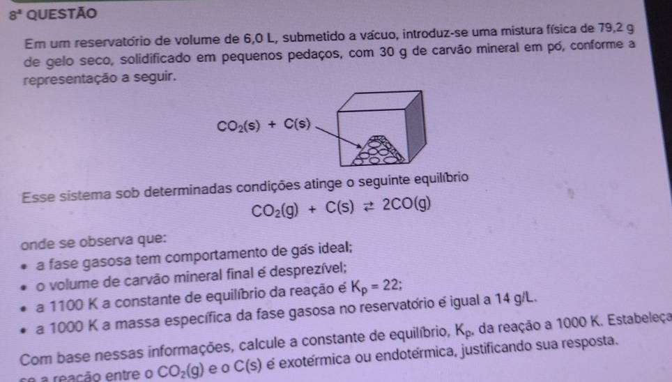 8^2 questão
Em um reservatório de volume de 6,0 L, submetido a vácuo, introduz-se uma mistura física de 79,2 g
de gelo seco, solidificado em pequenos pedaços, com 30 g de carvão mineral em pó, conforme a
representação a seguir.
Esse sistema sob determinadas condições atinge o seguinte equilíbrio
CO_2(g)+C(s)leftharpoons 2CO(g)
onde se observa que:
a fase gasosa tem comportamento de gás ideal;
o volume de carvão mineral final é desprezível;
a 1100 K a constante de equilíbrio da reação é K_p=22;
a 1000 K a massa específica da fase gasosa no reservatório e igual a 14 g/L.
Com base nessas informações, calcule a constante de equilíbrio, K_p , da reação a 1000 K. Estabeleça
se a reação entre o CO_2(g) e o C(s) é exotérmica ou endotérmica, justificando sua resposta.