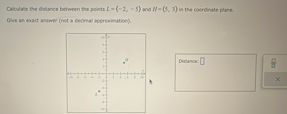 Calculate the distance between the points L=(-2,-5) and H=(5,3) in the coordinate plane. 
Give an exact answer (not a decimal approximation). 
Distance: □  □ /□  
×