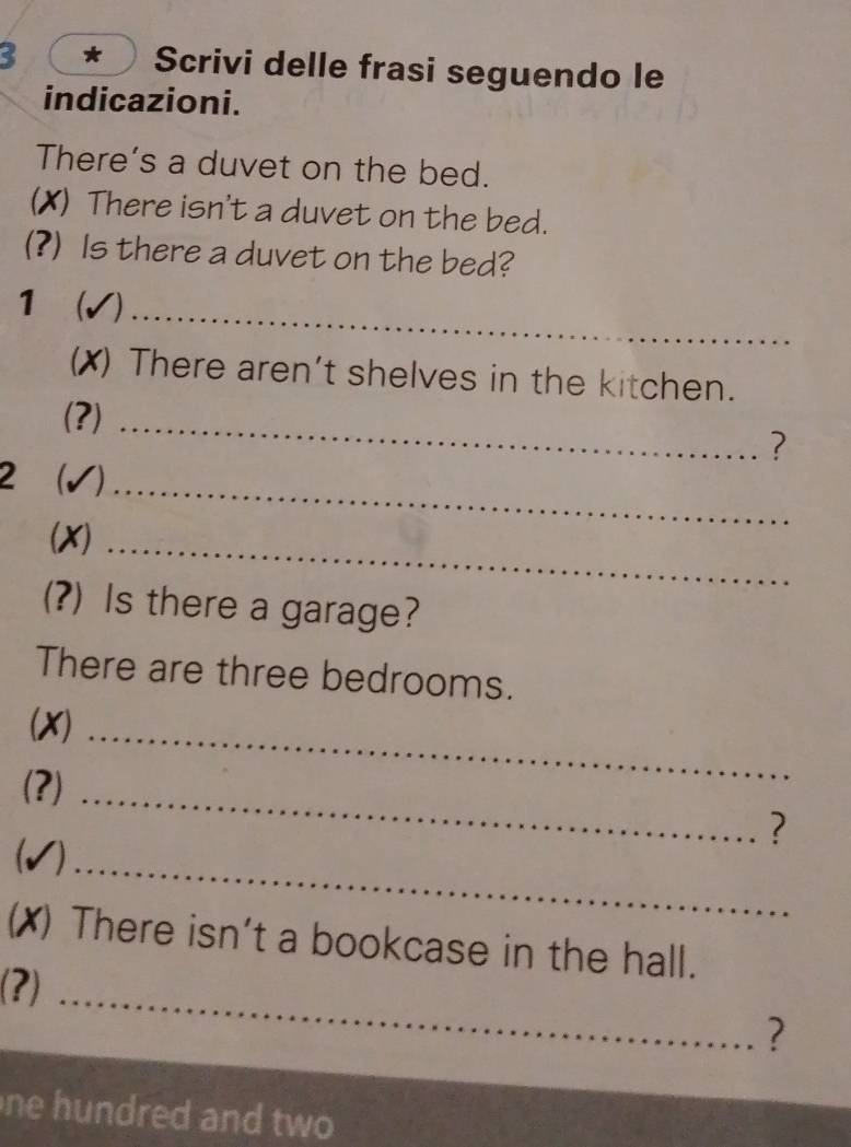 Scrivi delle frasi seguendo le 
indicazioni. 
There’s a duvet on the bed. 
(X) There isn't a duvet on the bed. 
(?) Is there a duvet on the bed? 
_ 
1  
(X) There aren't shelves in the kitchen. 
(?)_ 
? 
2 ( √)_ 
(X)_ 
(?) Is there a garage? 
There are three bedrooms. 
(X)_ 
(?) 
_ 
? 
(√)_ 
(✗) There isn't a bookcase in the hall. 
_ 
(?) 
? 
ne hundred and two