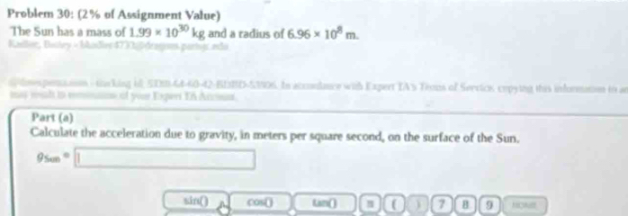 Problem 30: (2% of Assignment Value) 
The Sun has a mass of 1.99* 10^(30)kg and a radius of 6.96* 10^8m. 
Kallor, Bastry - Madier 473 2 0 de 
dnes penaaion - tacking o, 5D10-44-60-42-BI3BD-53906. In acconlance with Expert IA's Troms of Servics, cepying this information io an 
mas ml to remnnn of your Experi Tn Accus 
Part (a) 
Calculate the acceleration due to gravity, in meters per square second, on the surface of the Sun.
95cm=□
sin() cos( -1 Lan() ( ) 7 B 9