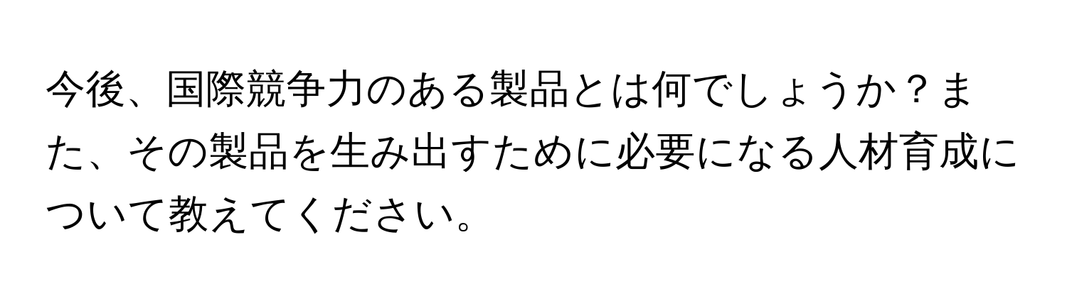 今後、国際競争力のある製品とは何でしょうか？また、その製品を生み出すために必要になる人材育成について教えてください。