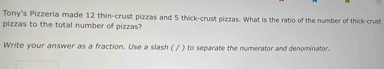 Tony's Pizzeria made 12 thin-crust pizzas and 5 thick-crust pizzas. What is the ratio of the number of thick-crust 
pizzas to the total number of pizzas? 
Write your answer as a fraction. Use a slash ( / ) to separate the numerator and denominator.