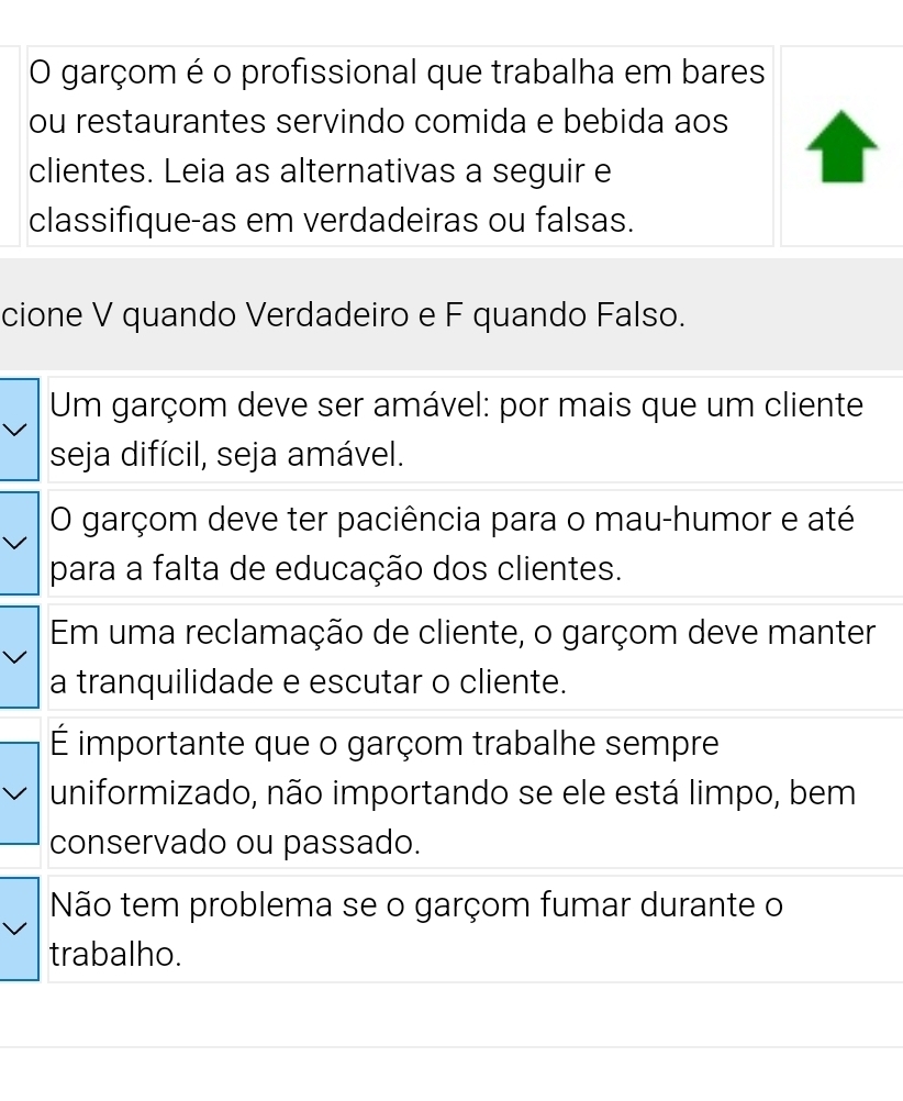 garçom é o profissional que trabalha em bares 
ou restaurantes servindo comida e bebida aos 
clientes. Leia as alternativas a seguir e 
classifique-as em verdadeiras ou falsas. 
cione V quando Verdadeiro e F quando Falso. 
Um garçom deve ser amável: por mais que um cliente 
seja difícil, seja amável. 
O garçom deve ter paciência para o mau-humor e até 
para a falta de educação dos clientes. 
Em uma reclamação de cliente, o garçom deve manter 
a tranquilidade e escutar o cliente. 
É importante que o garçom trabalhe sempre 
uniformizado, não importando se ele está limpo, bem 
conservado ou passado. 
Não tem problema se o garçom fumar durante o 
trabalho.