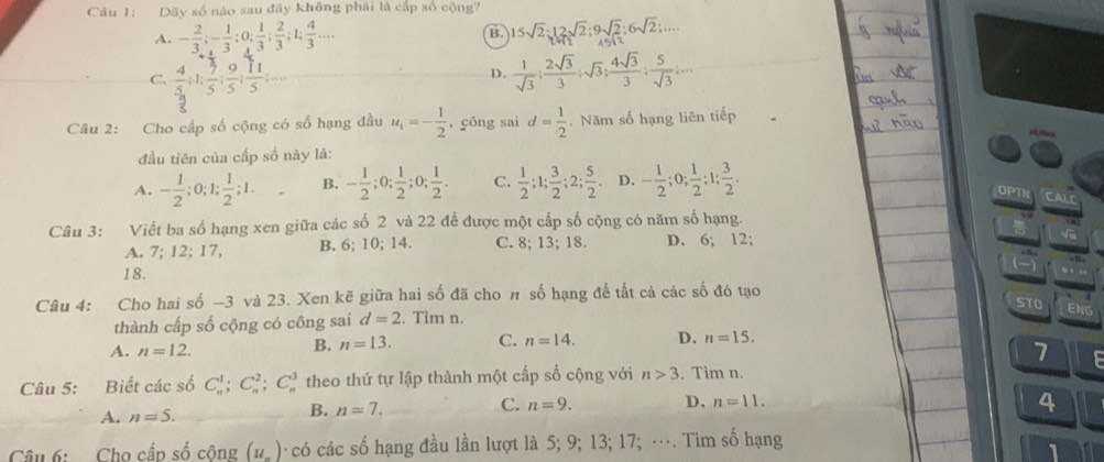 Dãy số nào sau đây không phải là cấp số cộng?
A. - 2/3 ;- 1/3 ;0; 1/3 ; 2/3 ;1; 4/3 ... 15sqrt(2):12sqrt(2):9sqrt(2):6sqrt(2):....
B.
C.  4/5 ;1; 7/5 ; 9/5 ; 11/5 ;...  1/sqrt(3) ; 2sqrt(3)/3 ;sqrt(3); 4sqrt(3)/3 ; 5/sqrt(3) ;...
D.
Câu 2: Cho cấp số cộng có số hạng đầu u_1=- 1/2  ,công sai d= 1/2 . Năm số hạng liên tiếp
đầu tiên của cấp số này là:
A. - 1/2 ;0;1; 1/2 ;1. B. - 1/2 ;0; 1/2 ;0; 1/2 . C.  1/2 ;1; 3/2 ;2; 5/2 . D. - 1/2 ;0; 1/2 ;1; 3/2 .
OPTN
Câu 3: Viết ba số hạng xen giữa các số 2 và 22 để được một cấp số cộng có năm số hạng.
A. 7; 12; 17, B. 6; 10; 14. C. 8; 13; 18. D. 6; 12;
18.
Câu 4: Cho hai số -3 và 23. Xen kẽ giữa hai số đã cho n số hạng đề tất cả các số đó tạo STO ENG
thành cấp số cộng có công sai d=2. Tìm n.
A. n=12.
B. n=13. C. n=14. D. n=15.
7
Câu 5: Biết các số C_n^(1;C_n^2;C_n^3 theo thứ tự lập thành một cấp số cộng với n>3. Tim n.
A. n=5.
B. n=7. C. n=9. D. n=11.
4
Câu 6: Cho cấp số cộng (u_n)) có các số hạng đầu lần lượt là 5; 9; 13; 17; …. Tìm số hạng
1