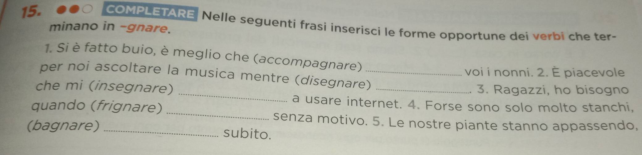 COMPLETARE Nelle seguenti frasi inserisci le forme opportune dei verbi che ter- 
minano in -gnare. 
1. Si è fatto buio, è meglio che (accompagnare) 
voi i nonni. 2. È piacevole 
_ 
per noi ascoltare la musica mentre (disegnare)_ 
che mi (insegnare) _3. Ragazzi, ho bisogno 
_ 
a usare internet. 4. Forse sono solo molto stanchi, 
quando (frignare) 
senza motivo. 5. Le nostre piante stanno appassendo, 
(bagnare) _subito.