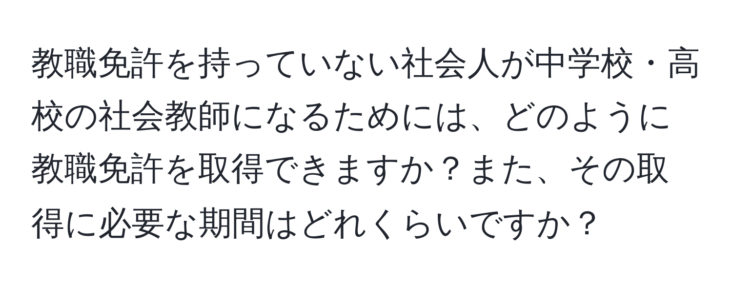 教職免許を持っていない社会人が中学校・高校の社会教師になるためには、どのように教職免許を取得できますか？また、その取得に必要な期間はどれくらいですか？